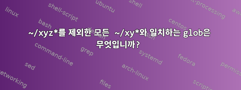 ~/xyz*를 제외한 모든 ~/xy*와 일치하는 glob은 무엇입니까?