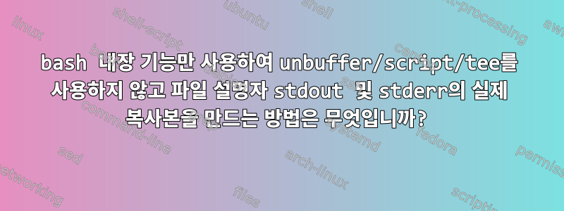 bash 내장 기능만 사용하여 unbuffer/script/tee를 사용하지 않고 파일 설명자 stdout 및 stderr의 실제 복사본을 만드는 방법은 무엇입니까?