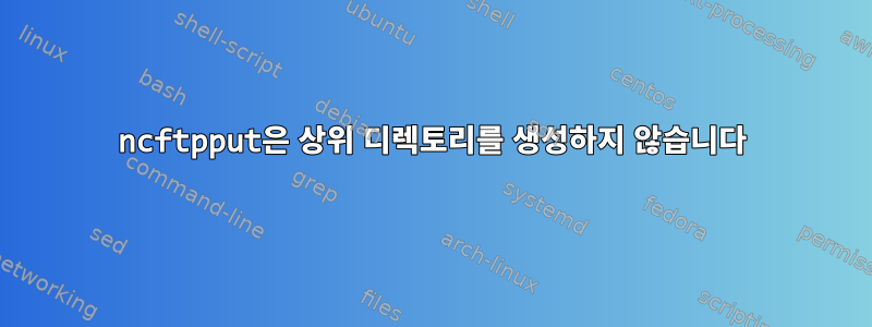 ncftpput은 상위 디렉토리를 생성하지 않습니다