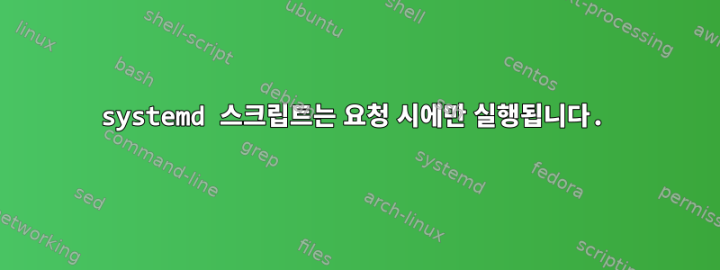 systemd 스크립트는 요청 시에만 실행됩니다.