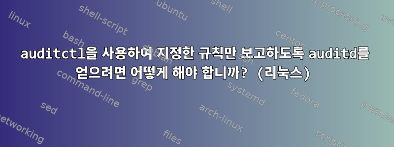 auditctl을 사용하여 지정한 규칙만 보고하도록 auditd를 얻으려면 어떻게 해야 합니까? (리눅스)