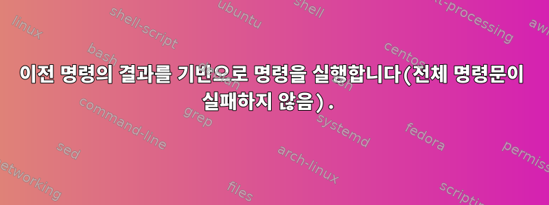 이전 명령의 결과를 기반으로 명령을 실행합니다(전체 명령문이 실패하지 않음).