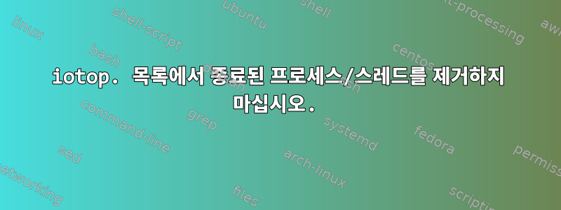 iotop. 목록에서 종료된 프로세스/스레드를 제거하지 마십시오.