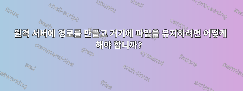 원격 서버에 경로를 만들고 거기에 파일을 유지하려면 어떻게 해야 합니까?