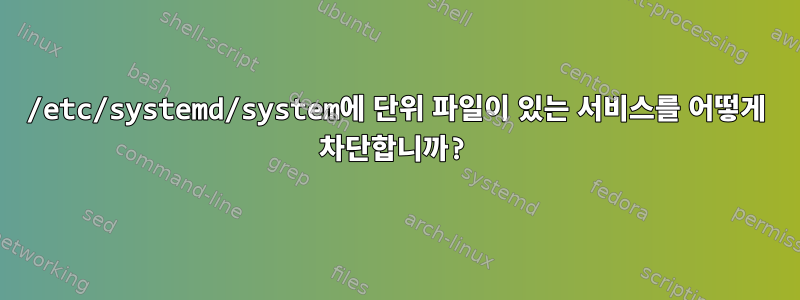 /etc/systemd/system에 단위 파일이 있는 서비스를 어떻게 차단합니까?