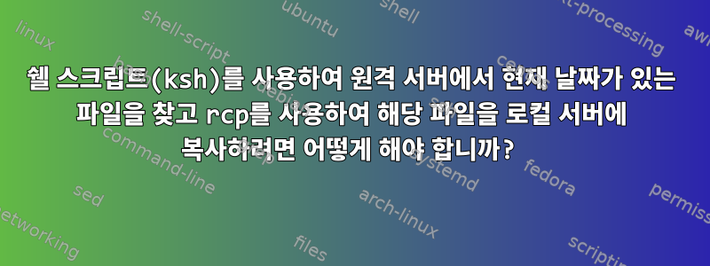 쉘 스크립트(ksh)를 사용하여 원격 서버에서 현재 날짜가 있는 파일을 찾고 rcp를 사용하여 해당 파일을 로컬 서버에 복사하려면 어떻게 해야 합니까?