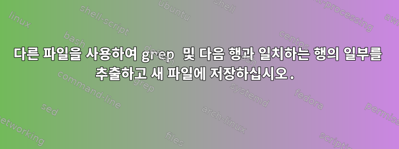 다른 파일을 사용하여 grep 및 다음 행과 일치하는 행의 일부를 추출하고 새 파일에 저장하십시오.