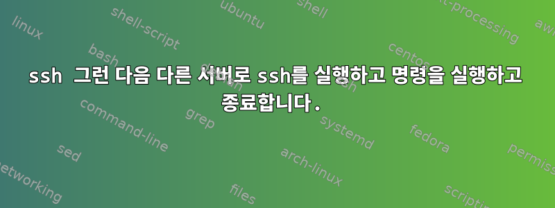 ssh 그런 다음 다른 서버로 ssh를 실행하고 명령을 실행하고 종료합니다.