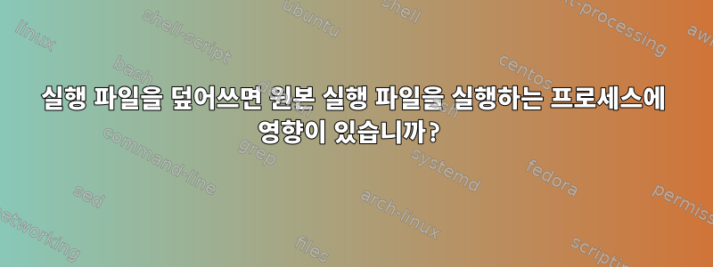 실행 파일을 덮어쓰면 원본 실행 파일을 실행하는 프로세스에 영향이 있습니까?