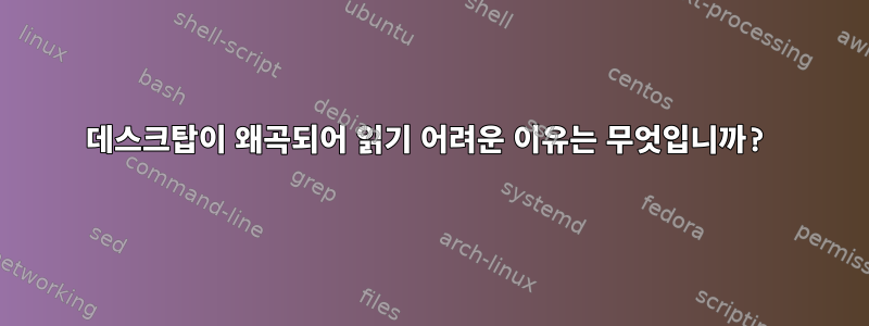 데스크탑이 왜곡되어 읽기 어려운 이유는 무엇입니까?