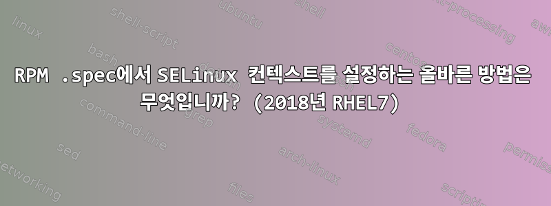 RPM .spec에서 SELinux 컨텍스트를 설정하는 올바른 방법은 무엇입니까? (2018년 RHEL7)