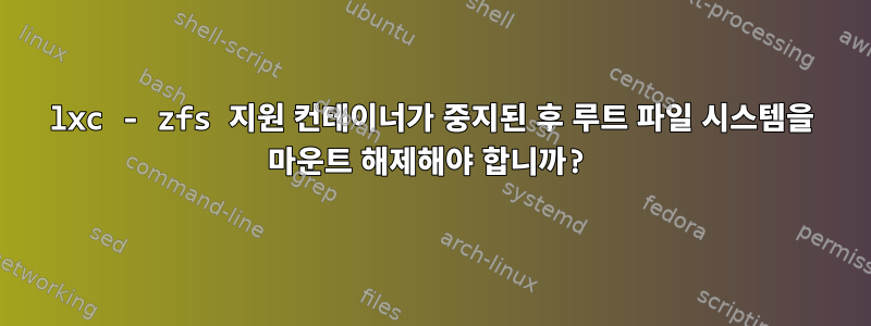 lxc - zfs 지원 컨테이너가 중지된 후 루트 파일 시스템을 마운트 해제해야 합니까?