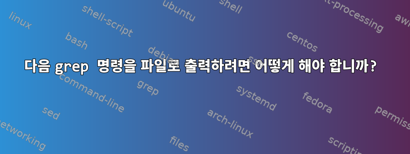 다음 grep 명령을 파일로 출력하려면 어떻게 해야 합니까?