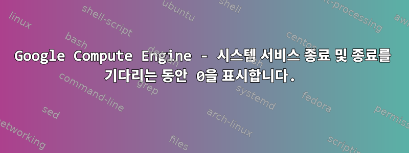 Google Compute Engine - 시스템 서비스 종료 및 종료를 기다리는 동안 0을 표시합니다.