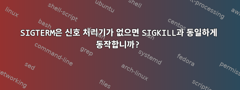 SIGTERM은 신호 처리기가 없으면 SIGKILL과 동일하게 동작합니까?