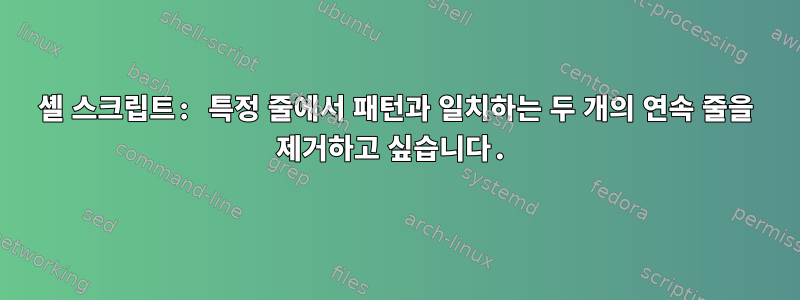 셸 스크립트: 특정 줄에서 패턴과 일치하는 두 개의 연속 줄을 제거하고 싶습니다.