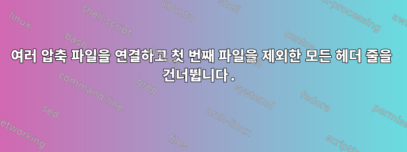 여러 압축 파일을 연결하고 첫 번째 파일을 제외한 모든 헤더 줄을 건너뜁니다.