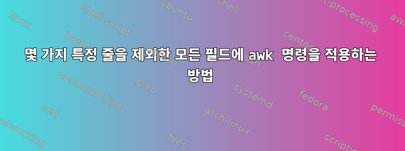 몇 가지 특정 줄을 제외한 모든 필드에 awk 명령을 적용하는 방법