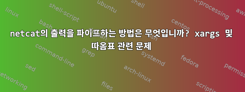 netcat의 출력을 파이프하는 방법은 무엇입니까? xargs 및 따옴표 관련 문제