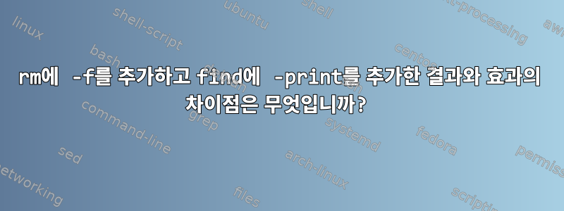 rm에 -f를 추가하고 find에 -print를 추가한 결과와 효과의 차이점은 무엇입니까?