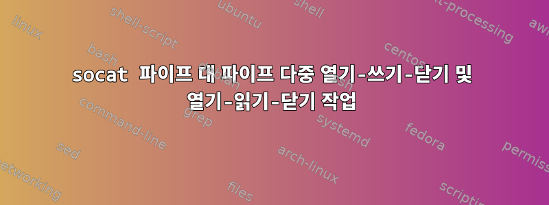 socat 파이프 대 파이프 다중 열기-쓰기-닫기 및 열기-읽기-닫기 작업