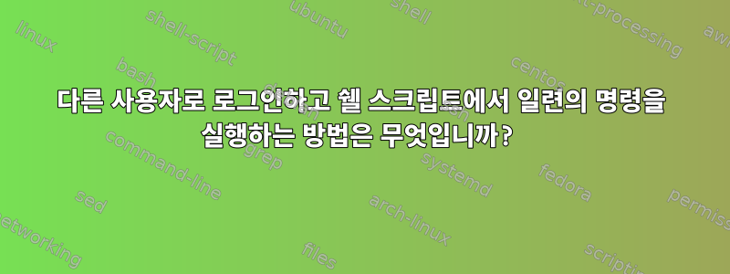 다른 사용자로 로그인하고 쉘 스크립트에서 일련의 명령을 실행하는 방법은 무엇입니까?