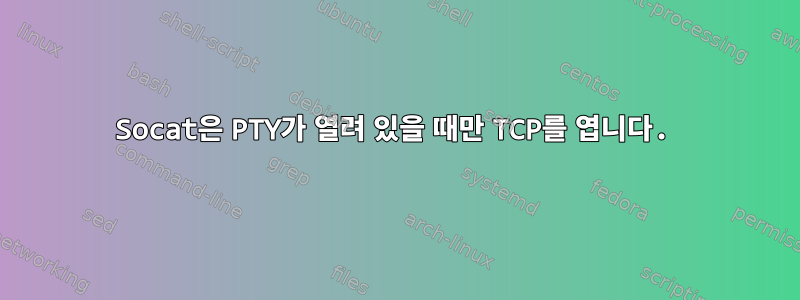 Socat은 PTY가 열려 있을 때만 TCP를 엽니다.