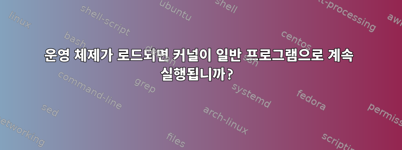 운영 체제가 로드되면 커널이 일반 프로그램으로 계속 실행됩니까?