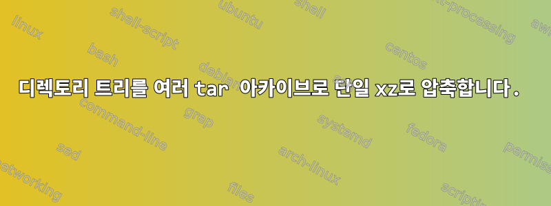 디렉토리 트리를 여러 tar 아카이브로 단일 xz로 압축합니다.