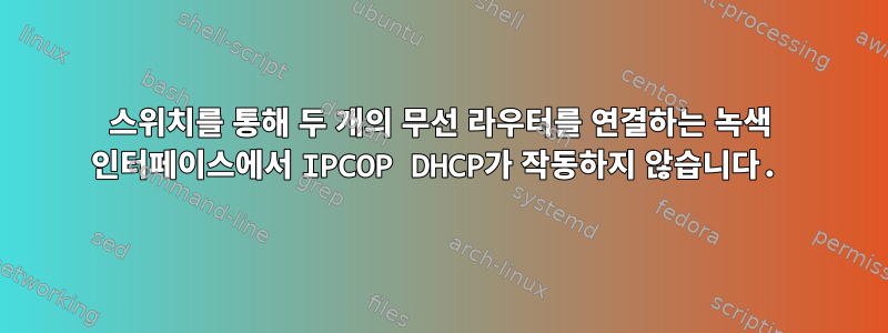 스위치를 통해 두 개의 무선 라우터를 연결하는 녹색 인터페이스에서 IPCOP DHCP가 작동하지 않습니다.