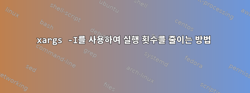 xargs -I를 사용하여 실행 횟수를 줄이는 방법