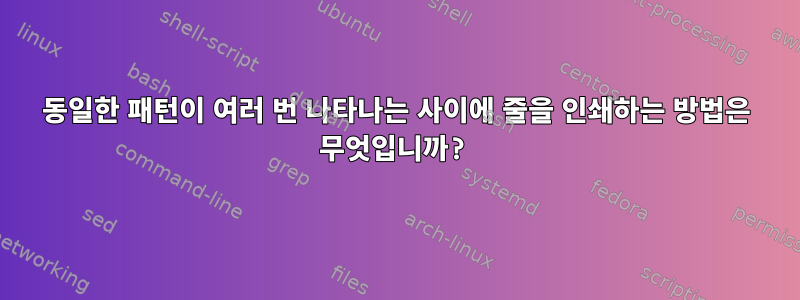 동일한 패턴이 여러 번 나타나는 사이에 줄을 인쇄하는 방법은 무엇입니까?