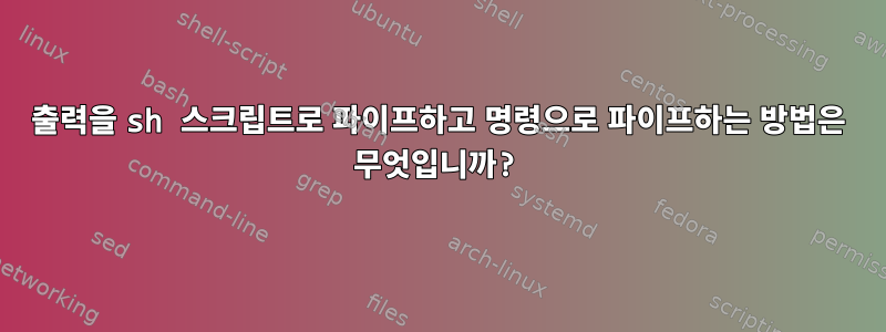 출력을 sh 스크립트로 파이프하고 명령으로 파이프하는 방법은 무엇입니까?