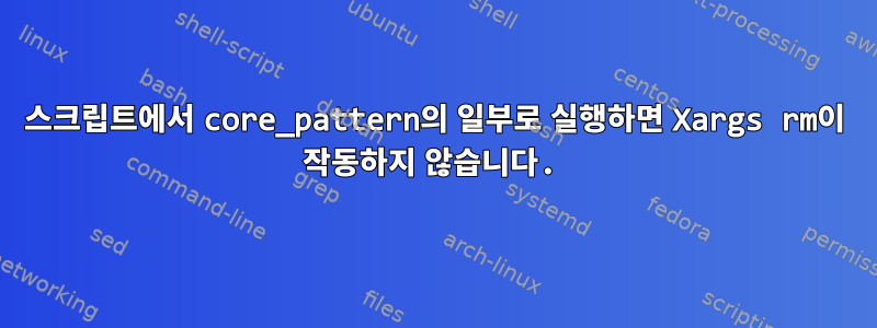 스크립트에서 core_pattern의 일부로 실행하면 Xargs rm이 작동하지 않습니다.