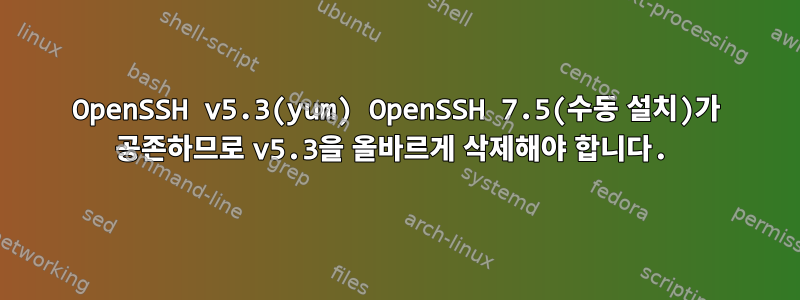 OpenSSH v5.3(yum) OpenSSH 7.5(수동 설치)가 공존하므로 v5.3을 올바르게 삭제해야 합니다.