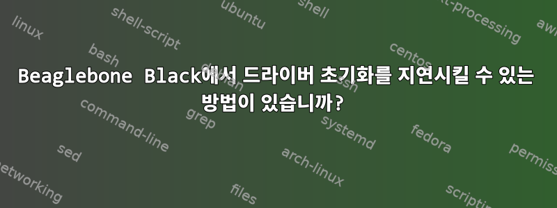 Beaglebone Black에서 드라이버 초기화를 지연시킬 수 있는 방법이 있습니까?