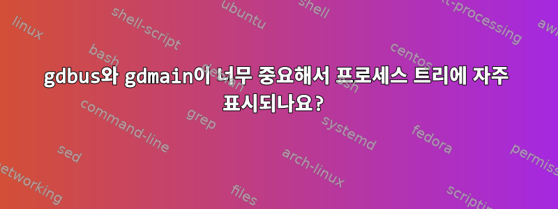 gdbus와 gdmain이 너무 중요해서 프로세스 트리에 자주 표시되나요?