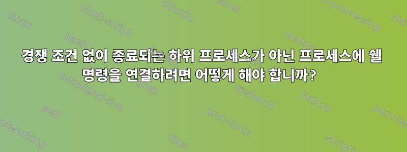 경쟁 조건 없이 종료되는 하위 프로세스가 아닌 프로세스에 쉘 명령을 연결하려면 어떻게 해야 합니까?