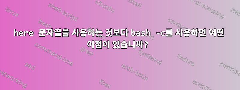 here 문자열을 사용하는 것보다 bash -c를 사용하면 어떤 이점이 있습니까?