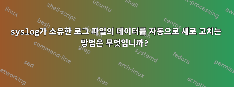 syslog가 소유한 로그 파일의 데이터를 자동으로 새로 고치는 방법은 무엇입니까?