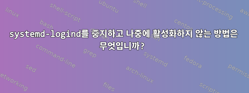 systemd-logind를 중지하고 나중에 활성화하지 않는 방법은 무엇입니까?