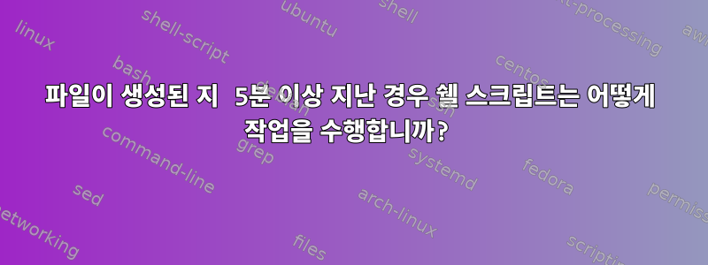 파일이 생성된 지 5분 이상 지난 경우 쉘 스크립트는 어떻게 작업을 수행합니까?