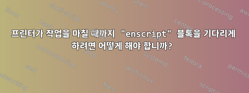 프린터가 작업을 마칠 때까지 "enscript" 블록을 기다리게 하려면 어떻게 해야 합니까?