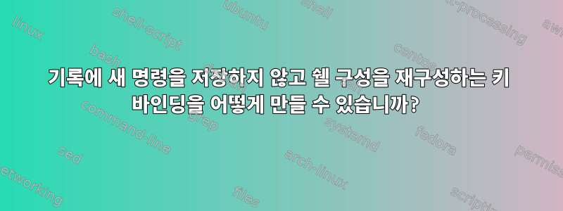 기록에 새 명령을 저장하지 않고 쉘 구성을 재구성하는 키 바인딩을 어떻게 만들 수 있습니까?