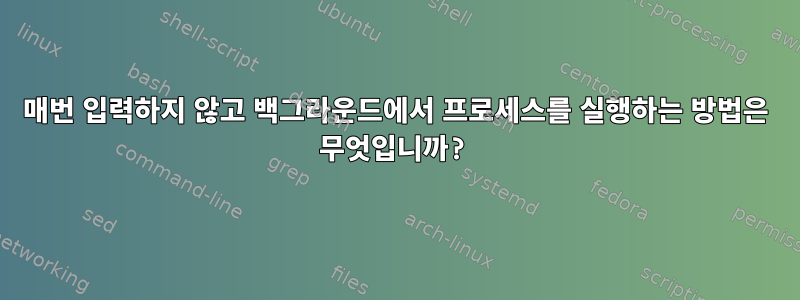 매번 입력하지 않고 백그라운드에서 프로세스를 실행하는 방법은 무엇입니까?