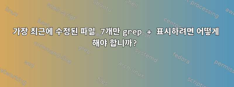 가장 최근에 수정된 파일 7개만 grep + 표시하려면 어떻게 해야 합니까?