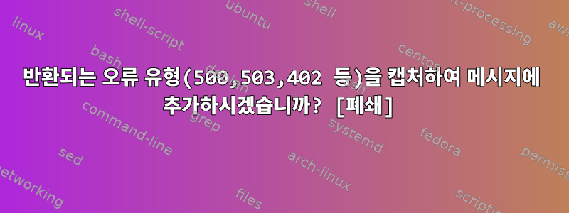 반환되는 오류 유형(500,503,402 등)을 캡처하여 메시지에 추가하시겠습니까? [폐쇄]