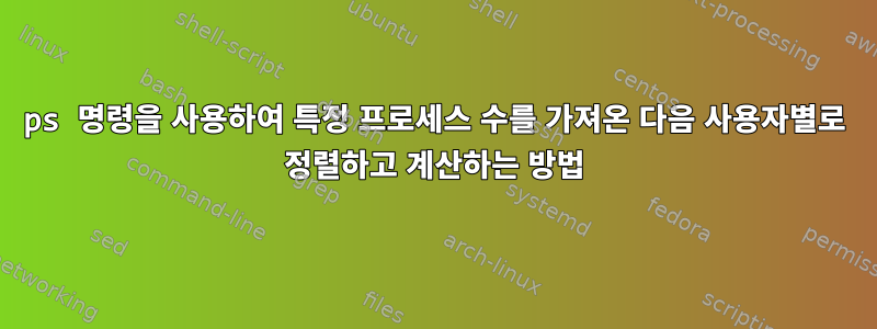 ps 명령을 사용하여 특정 프로세스 수를 가져온 다음 사용자별로 정렬하고 계산하는 방법