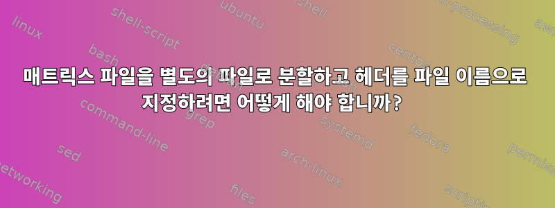 매트릭스 파일을 별도의 파일로 분할하고 헤더를 파일 이름으로 지정하려면 어떻게 해야 합니까?