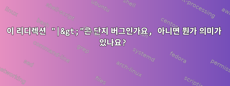 이 리디렉션 "|&gt;"은 단지 버그인가요, 아니면 뭔가 의미가 있나요?